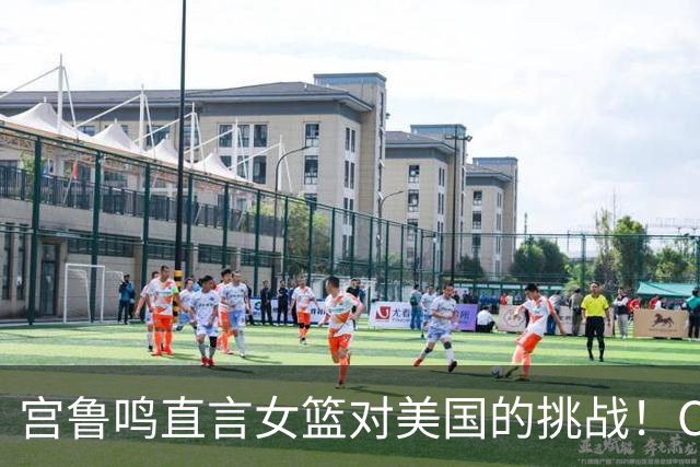 宫鲁鸣直言女篮对美国的挑战！CCTV5今晚直播，赛前透露重要信息！